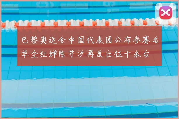 巴黎奥运会中国代表团公布参赛名单全红婵陈芋汐再度出征十米台