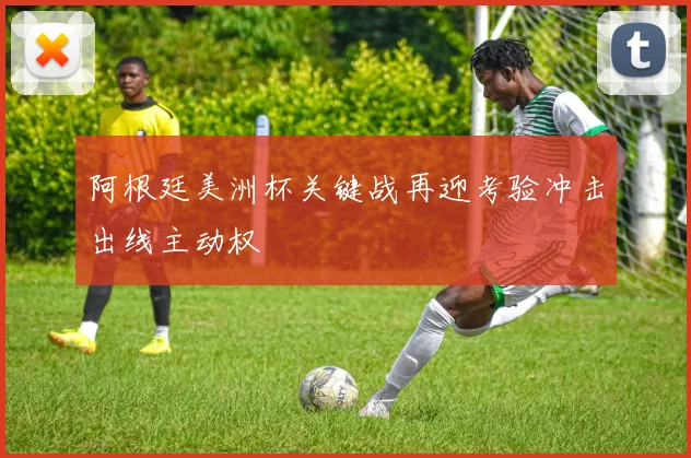 阿根廷美洲杯关键战再迎考验冲击出线主动权