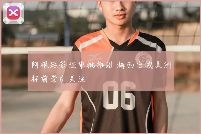 阿根廷签证审批推进 梅西出战美洲杯前景引关注
