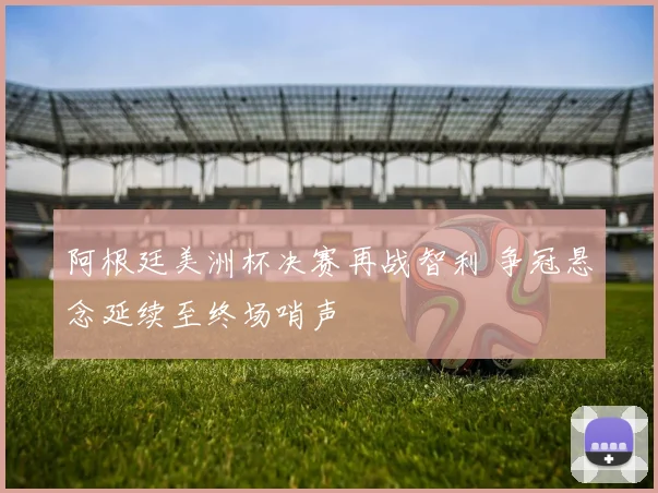阿根廷美洲杯决赛再战智利 争冠悬念延续至终场哨声
