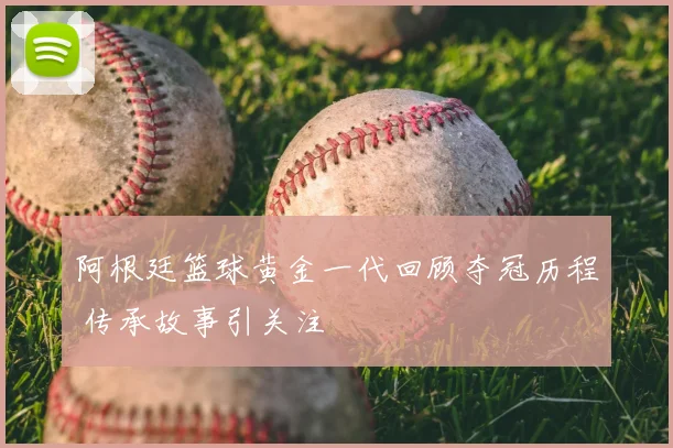 阿根廷篮球黄金一代回顾夺冠历程 传承故事引关注