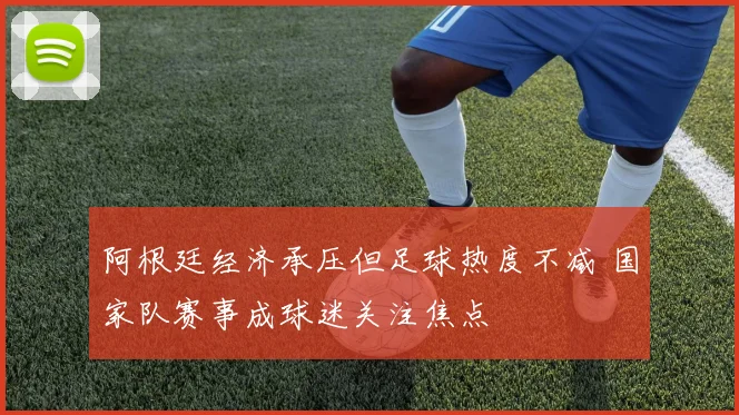 阿根廷经济承压但足球热度不减 国家队赛事成球迷关注焦点