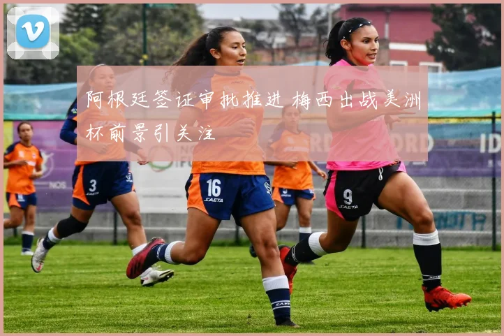 阿根廷签证审批推进 梅西出战美洲杯前景引关注