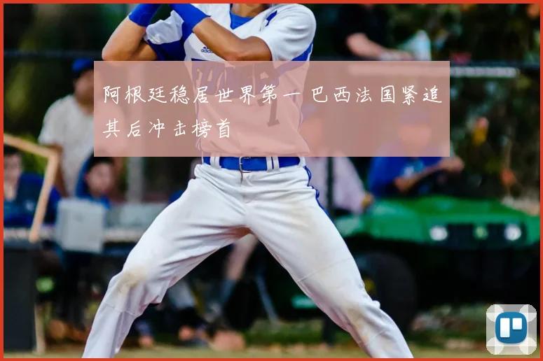 阿根廷稳居世界第一 巴西法国紧追其后冲击榜首
