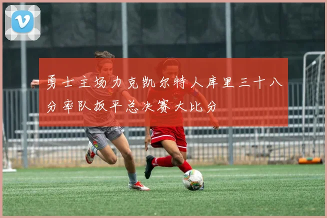 勇士主场力克凯尔特人库里三十八分率队扳平总决赛大比分