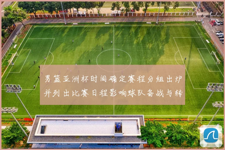 男篮亚洲杯时间确定赛程分组出炉并列出比赛日程影响球队备战与转播安排