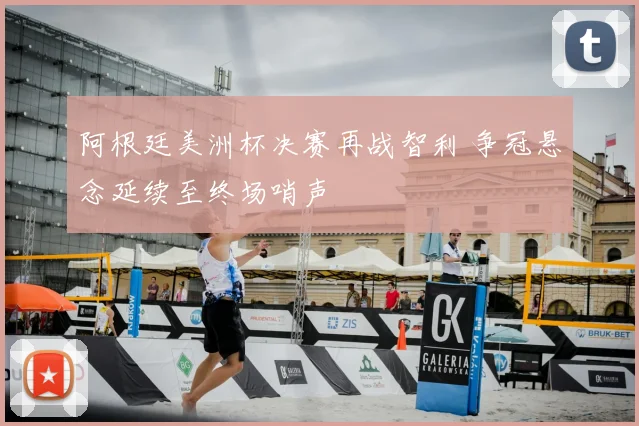阿根廷美洲杯决赛再战智利 争冠悬念延续至终场哨声