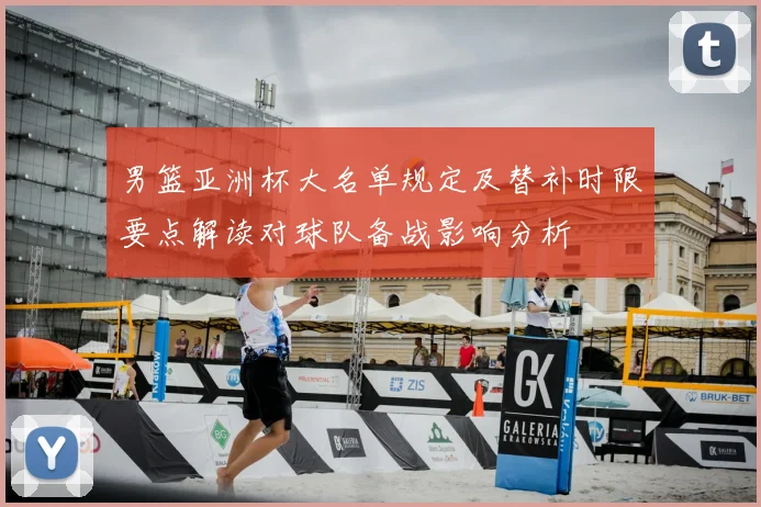 男篮亚洲杯大名单规定及替补时限要点解读对球队备战影响分析