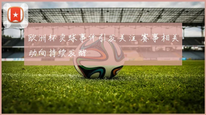 欧洲杯卖球事件引发关注 赛事相关动向持续发酵
