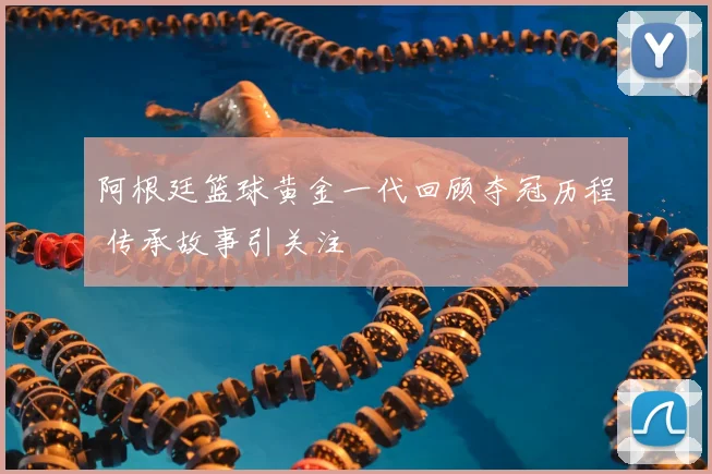 阿根廷篮球黄金一代回顾夺冠历程 传承故事引关注