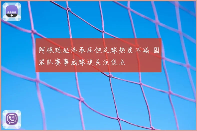 阿根廷经济承压但足球热度不减 国家队赛事成球迷关注焦点