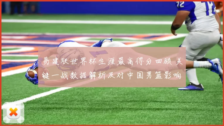 易建联世界杯生涯最高得分回顾 关键一战数据解析及对中国男篮影响