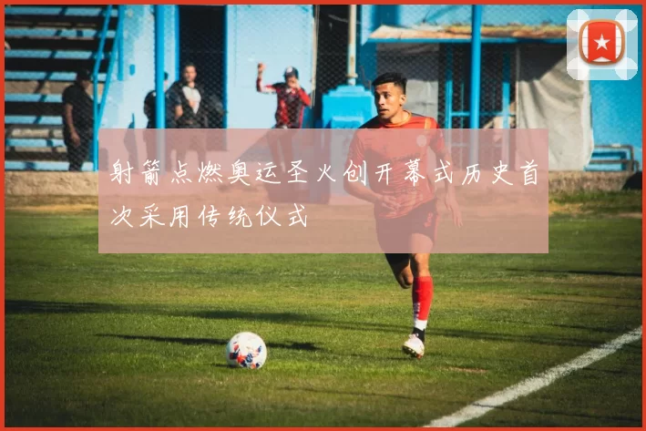 射箭点燃奥运圣火创开幕式历史首次采用传统仪式