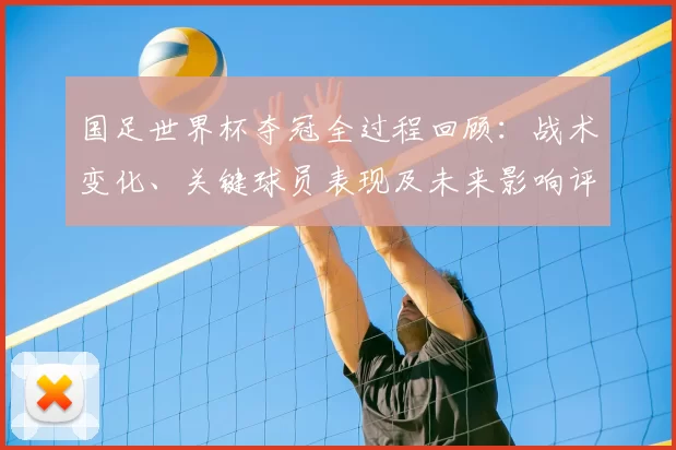 国足世界杯夺冠全过程回顾:战术变化、关键球员表现及未来影响评估