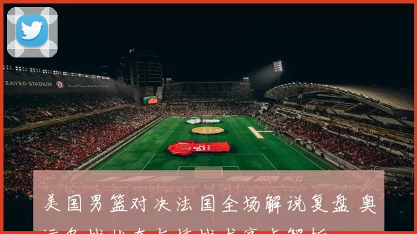 美国男篮对决法国全场解说复盘 奥运备战状态与技战术亮点解析