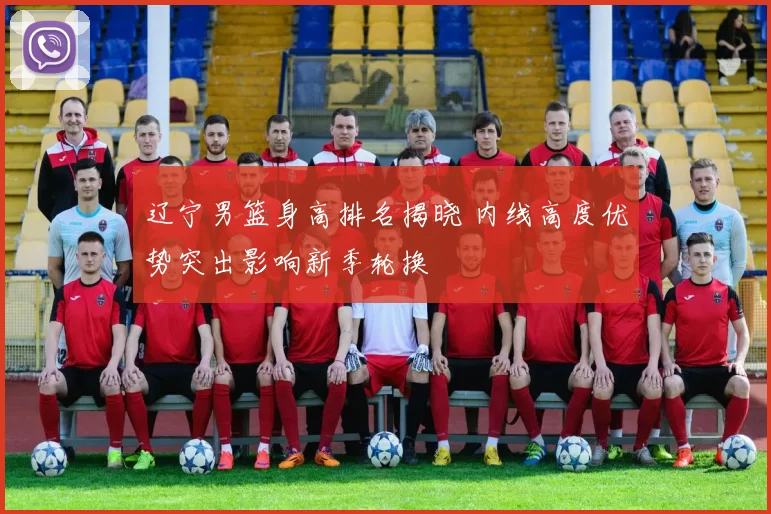 辽宁男篮身高排名揭晓 内线高度优势突出影响新季轮换