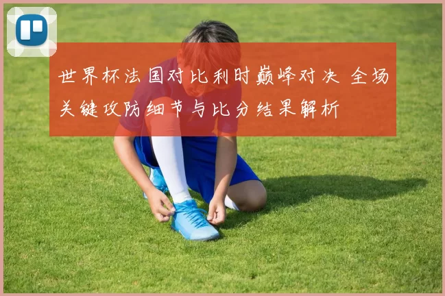 世界杯法国对比利时巅峰对决 全场关键攻防细节与比分结果解析