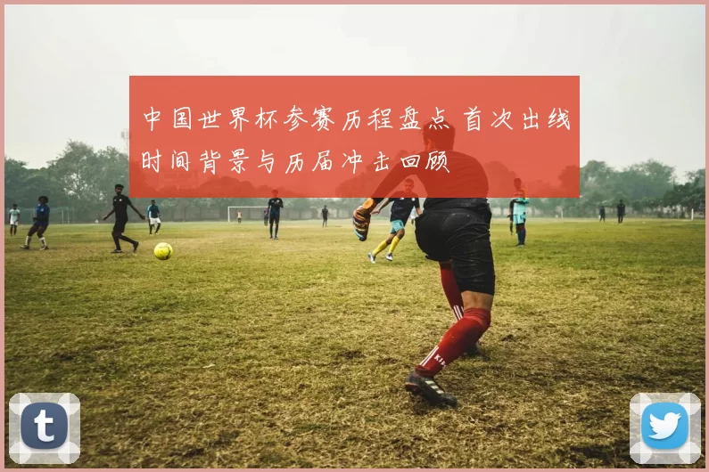 中国世界杯参赛历程盘点 首次出线时间背景与历届冲击回顾