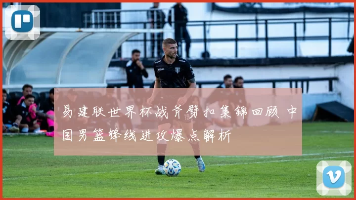 易建联世界杯战斧劈扣集锦回顾 中国男篮锋线进攻爆点解析