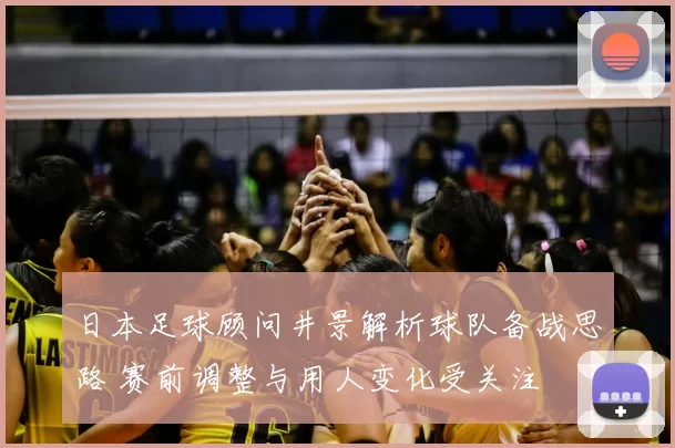 日本足球顾问井景解析球队备战思路 赛前调整与用人变化受关注