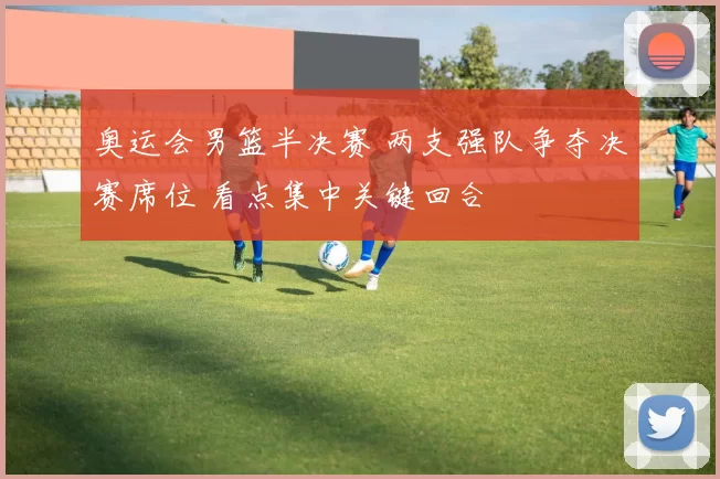 奥运会男篮半决赛 两支强队争夺决赛席位 看点集中关键回合