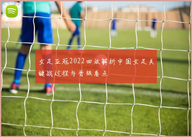 女足亚冠2022回放解析中国女足关键战过程与晋级看点