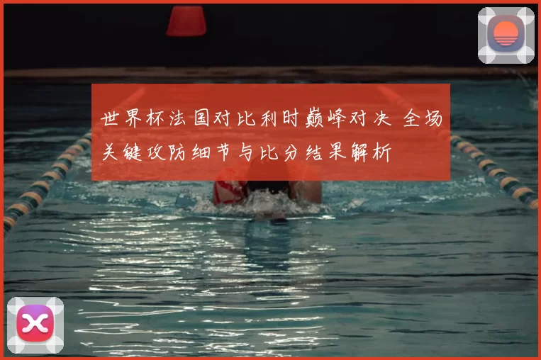 世界杯法国对比利时巅峰对决 全场关键攻防细节与比分结果解析