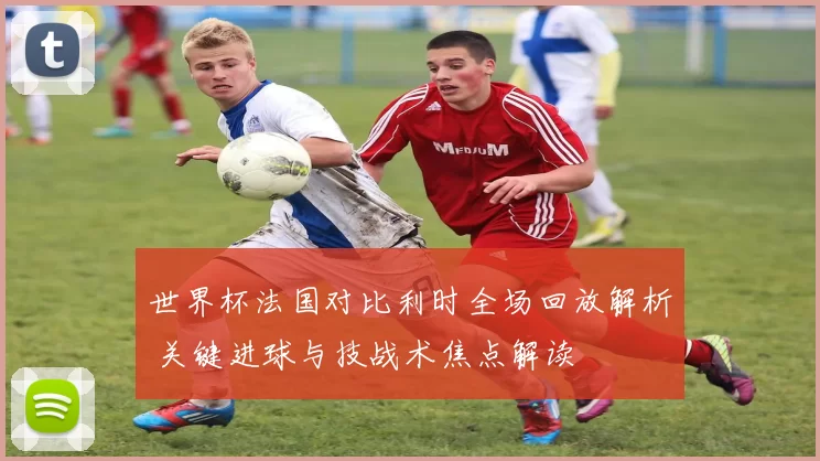 世界杯法国对比利时全场回放解析 关键进球与技战术焦点解读