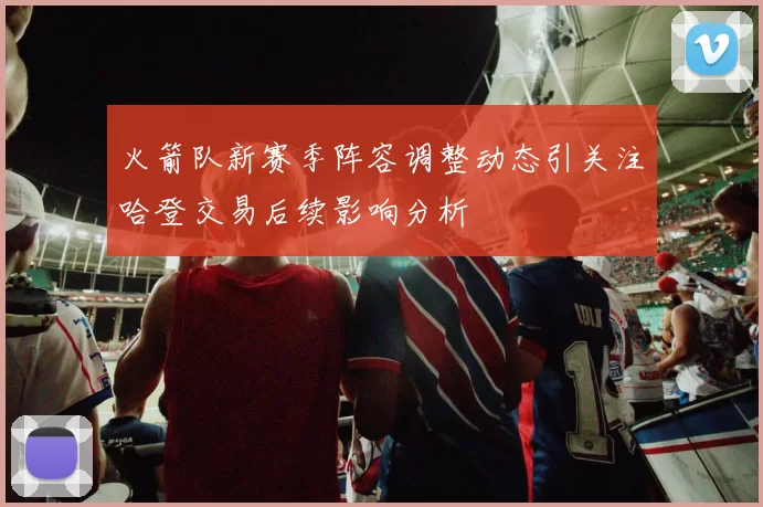 火箭队新赛季阵容调整动态引关注哈登交易后续影响分析