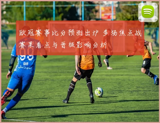 欧冠赛事比分预测出炉 多场焦点战赛果看点与晋级影响分析