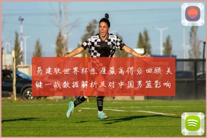 易建联世界杯生涯最高得分回顾 关键一战数据解析及对中国男篮影响