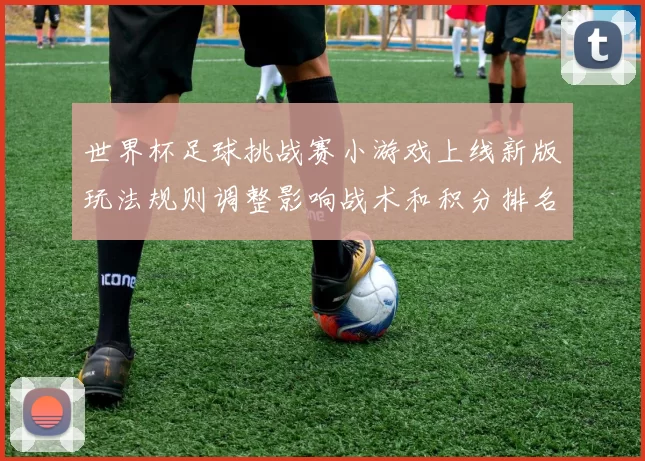 世界杯足球挑战赛小游戏上线新版玩法规则调整影响战术和积分排名