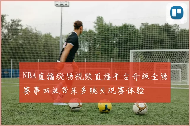 NBA直播现场视频直播平台升级全场赛事回放带来多镜头观赛体验