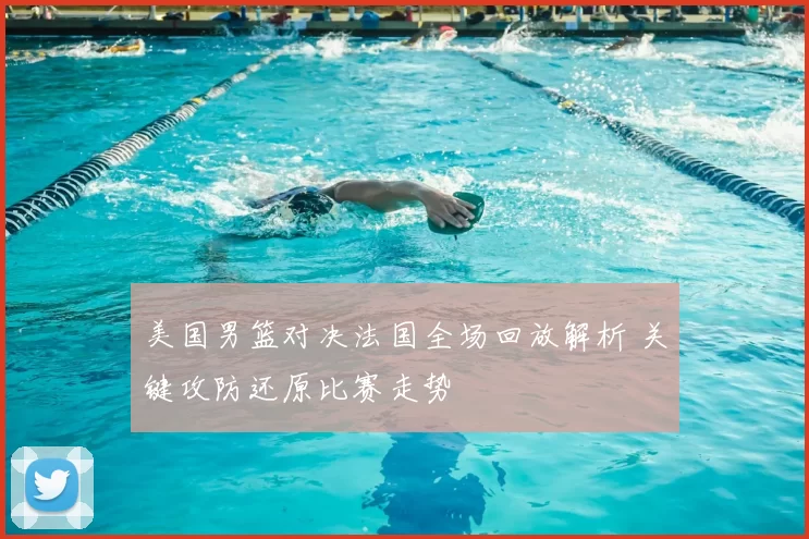 美国男篮对决法国全场回放解析 关键攻防还原比赛走势