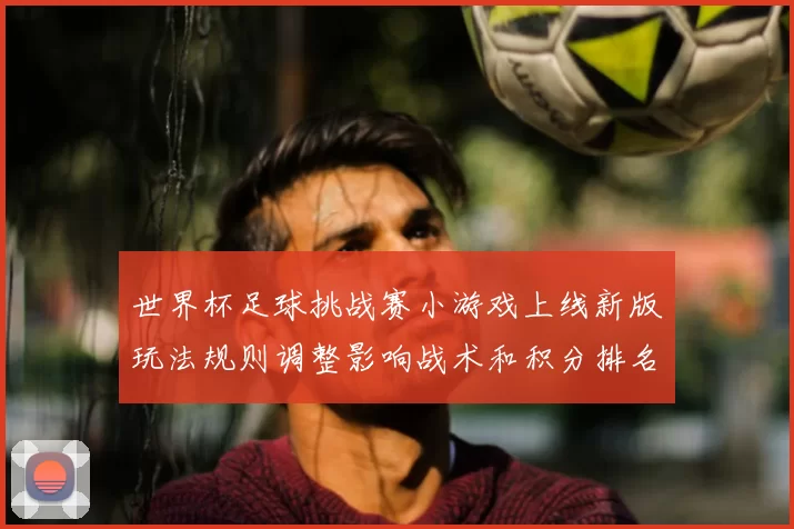 世界杯足球挑战赛小游戏上线新版玩法规则调整影响战术和积分排名