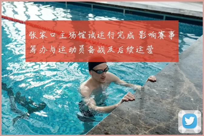 张家口主场馆试运行完成 影响赛事筹办与运动员备战及后续运营