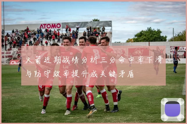 火箭近期战绩分析三分命中率下滑与防守效率提升成关键矛盾
